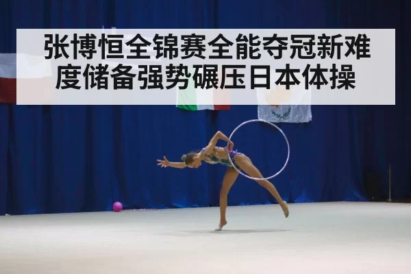 张博恒全锦赛全能夺冠新难度储备强势碾压日本体操