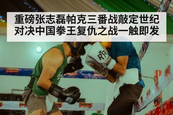 重磅张志磊帕克三番战敲定世纪对决中国拳王复仇之战一触即发