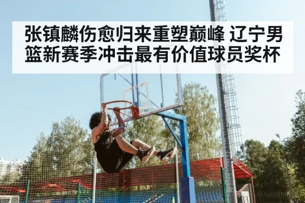 张镇麟伤愈归来重塑巅峰 辽宁男篮新赛季冲击最有价值球员奖杯